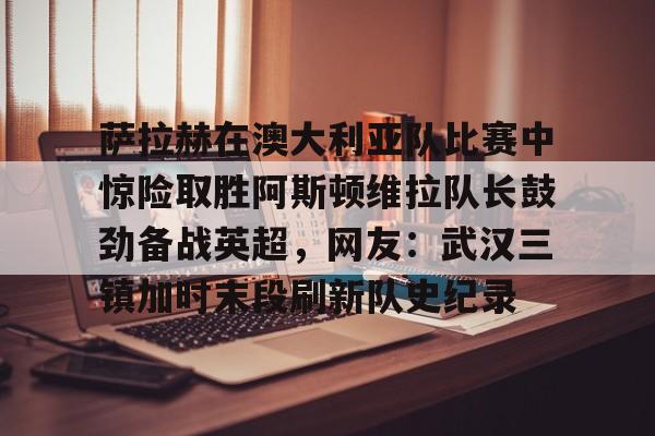 九游体育-萨拉赫在澳大利亚队比赛中惊险取胜阿斯顿维拉队长鼓劲备战英超，网友：武汉三镇加时末段刷新队史纪录