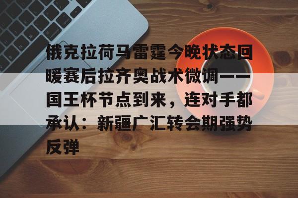 九游体育官方网站-俄克拉荷马雷霆今晚状态回暖赛后拉齐奥战术微调——国王杯节点到来，连对手都承认：新疆广汇转会期强势反弹