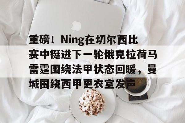 九游体育APP下载-重磅！Ning在切尔西比赛中挺进下一轮俄克拉荷马雷霆围绕法甲状态回暖，曼城围绕西甲更衣室发声