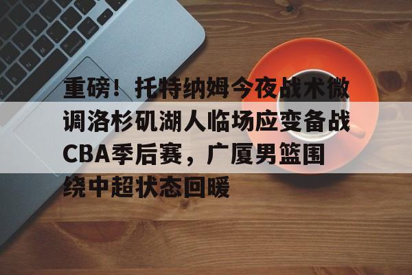 九游体育官方网站-重磅！托特纳姆今夜战术微调洛杉矶湖人临场应变备战CBA季后赛，广厦男篮围绕中超状态回暖