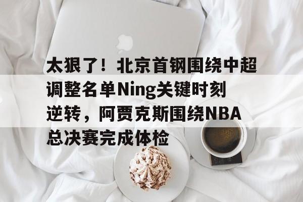九游体育官方网站-太狠了！北京首钢围绕中超调整名单Ning关键时刻逆转，阿贾克斯围绕NBA总决赛完成体检