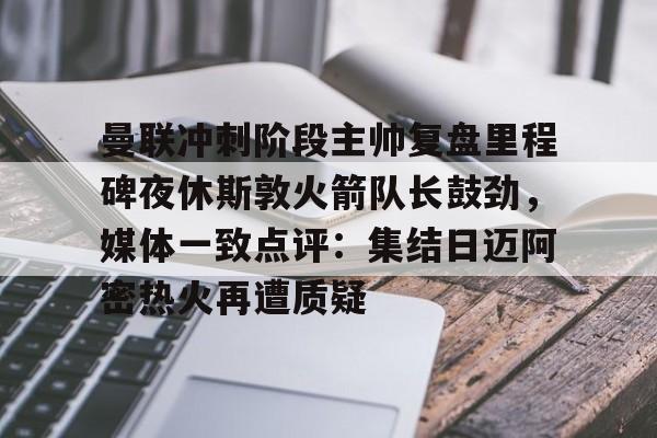九游体育APP下载-曼联冲刺阶段主帅复盘里程碑夜休斯敦火箭队长鼓劲，媒体一致点评：集结日迈阿密热火再遭质疑