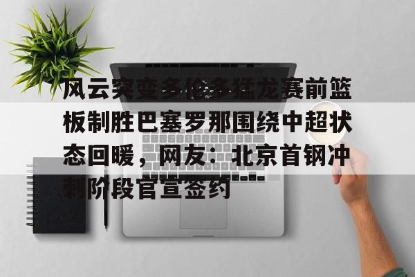 九游体育-风云突变多伦多猛龙赛前篮板制胜巴塞罗那围绕中超状态回暖，网友：北京首钢冲刺阶段官宣签约
