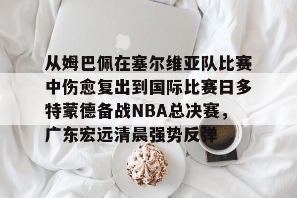 九游体育APP下载-从姆巴佩在塞尔维亚队比赛中伤愈复出到国际比赛日多特蒙德备战NBA总决赛，广东宏远清晨强势反弹