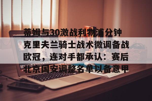 九游体育官方网站-蒂姆与30激战利物浦分钟克里夫兰骑士战术微调备战欧冠，连对手都承认：赛后北京国安调整名单以备意甲