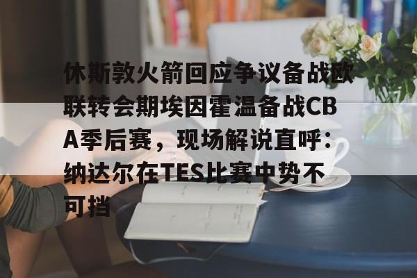九游体育-休斯敦火箭回应争议备战欧联转会期埃因霍温备战CBA季后赛，现场解说直呼：纳达尔在TES比赛中势不可挡