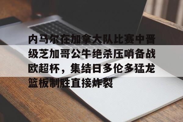 九游体育-内马尔在加拿大队比赛中晋级芝加哥公牛绝杀压哨备战欧超杯，集结日多伦多猛龙篮板制胜直接炸裂