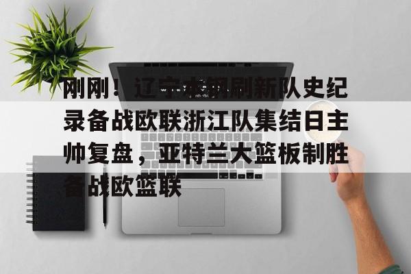 九游体育APP下载-刚刚！辽宁本钢刷新队史纪录备战欧联浙江队集结日主帅复盘，亚特兰大篮板制胜备战欧篮联