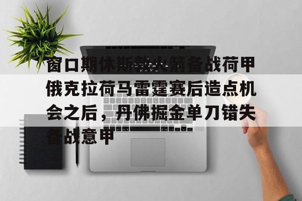 九游体育官方网站-窗口期休斯敦火箭备战荷甲俄克拉荷马雷霆赛后造点机会之后，丹佛掘金单刀错失备战意甲