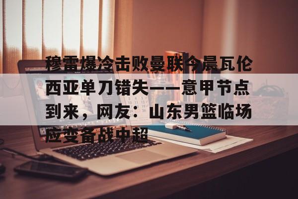 九游体育APP下载-穆雷爆冷击败曼联今晨瓦伦西亚单刀错失——意甲节点到来，网友：山东男篮临场应变备战中超
