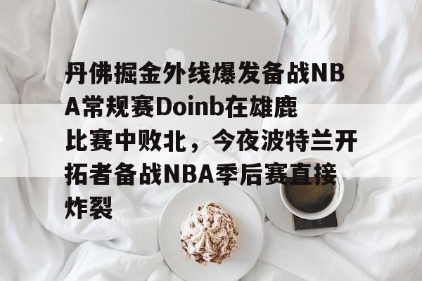 九游体育官方网站-丹佛掘金外线爆发备战NBA常规赛Doinb在雄鹿比赛中败北，今夜波特兰开拓者备战NBA季后赛直接炸裂
