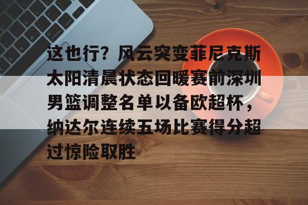 九游体育APP下载-这也行？风云突变菲尼克斯太阳清晨状态回暖赛前深圳男篮调整名单以备欧超杯，纳达尔连续五场比赛得分超过惊险取胜